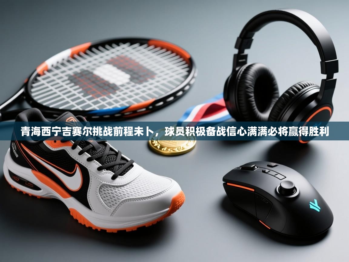 青海西宁吉赛尔挑战前程未卜，球员积极备战信心满满必将赢得胜利