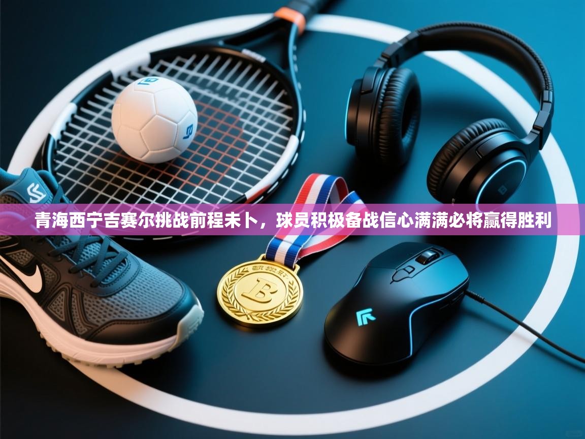 青海西宁吉赛尔挑战前程未卜，球员积极备战信心满满必将赢得胜利  第2张